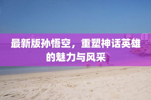 最新版孙悟空，重塑神话英雄的魅力与风采