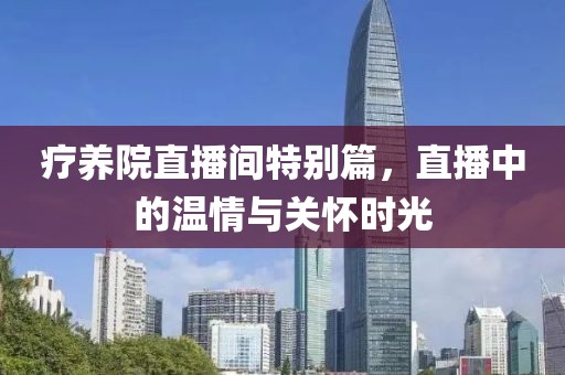 疗养院直播间特别篇，直播中的温情与关怀时光