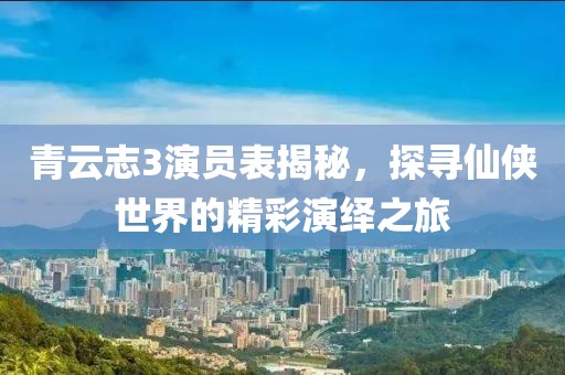 青云志3演员表揭秘，探寻仙侠世界的精彩演绎之旅