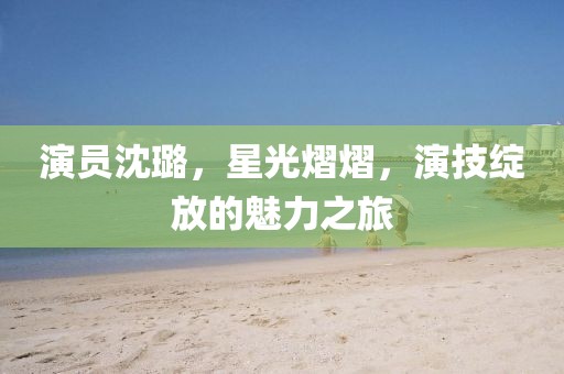 演员沈璐，星光熠熠，演技绽放的魅力之旅