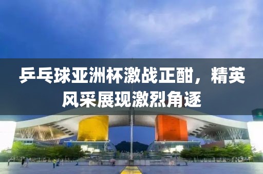 乒乓球亚洲杯激战正酣，精英风采展现激烈角逐
