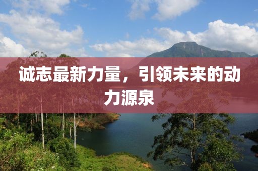 诚志最新力量，引领未来的动力源泉
