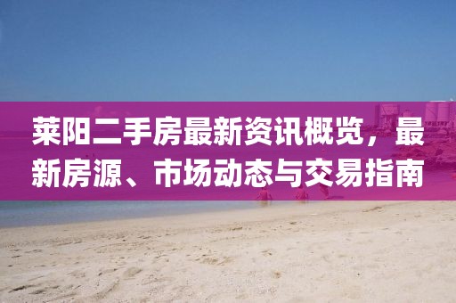 莱阳二手房最新资讯概览，最新房源、市场动态与交易指南