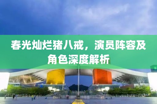 春光灿烂猪八戒，演员阵容及角色深度解析