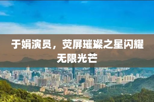 于娟演员，荧屏璀璨之星闪耀无限光芒