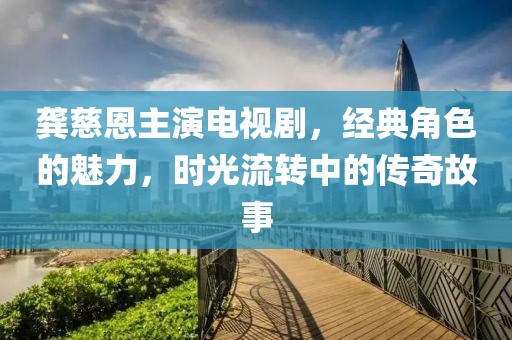 龚慈恩主演电视剧，经典角色的魅力，时光流转中的传奇故事