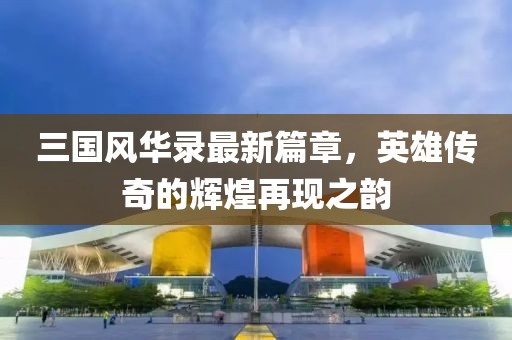 三国风华录最新篇章，英雄传奇的辉煌再现之韵