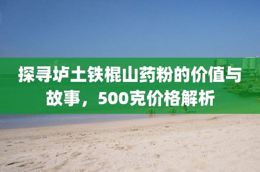 探寻垆土铁棍山药粉的价值与故事，500克价格解析