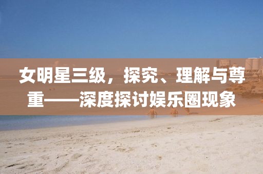 女明星三级，探究、理解与尊重——深度探讨娱乐圈现象