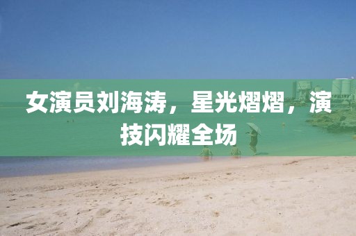 女演员刘海涛，星光熠熠，演技闪耀全场