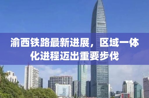 渝西铁路最新进展，区域一体化进程迈出重要步伐