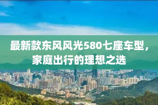 最新款东风风光580七座车型，家庭出行的理想之选
