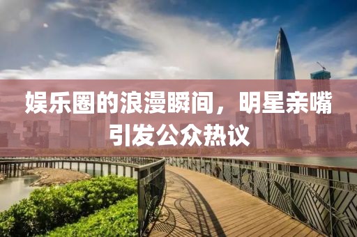 娱乐圈的浪漫瞬间，明星亲嘴引发公众热议