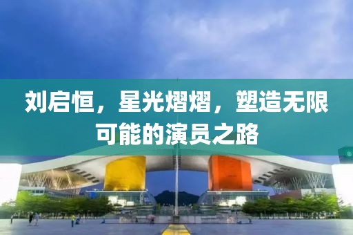 刘启恒，星光熠熠，塑造无限可能的演员之路