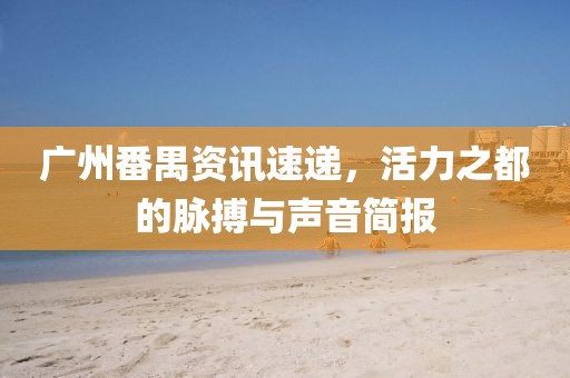 广州番禺资讯速递，活力之都的脉搏与声音简报