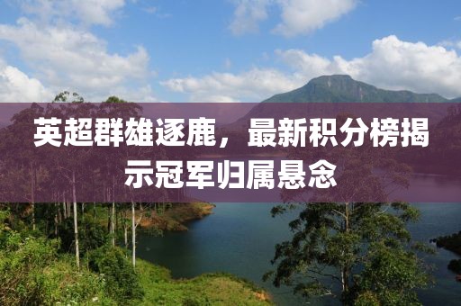 英超群雄逐鹿，最新积分榜揭示冠军归属悬念
