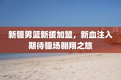 新疆男篮新援加盟，新血注入期待疆场翱翔之旅