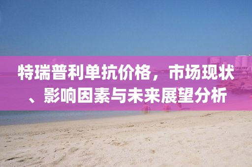 特瑞普利单抗价格，市场现状、影响因素与未来展望分析