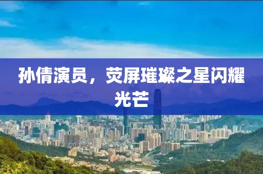 孙倩演员，荧屏璀璨之星闪耀光芒