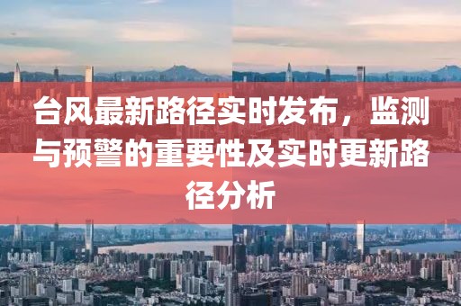 台风最新路径实时发布，监测与预警的重要性及实时更新路径分析