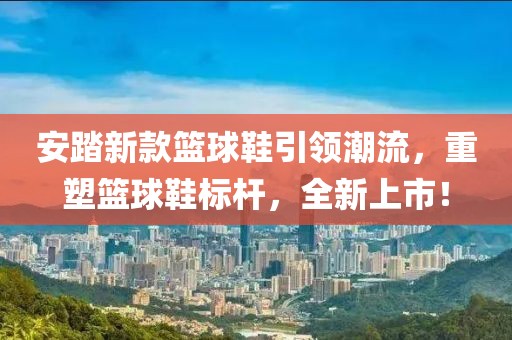 安踏新款篮球鞋引领潮流，重塑篮球鞋标杆，全新上市！