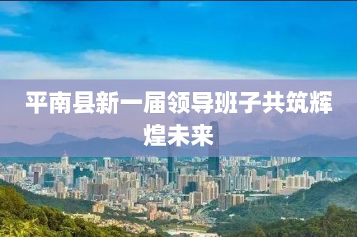 平南县新一届领导班子共筑辉煌未来