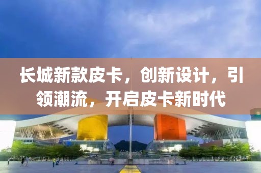 长城新款皮卡，创新设计，引领潮流，开启皮卡新时代
