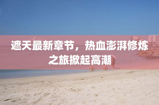 遮天最新章节，热血澎湃修炼之旅掀起高潮