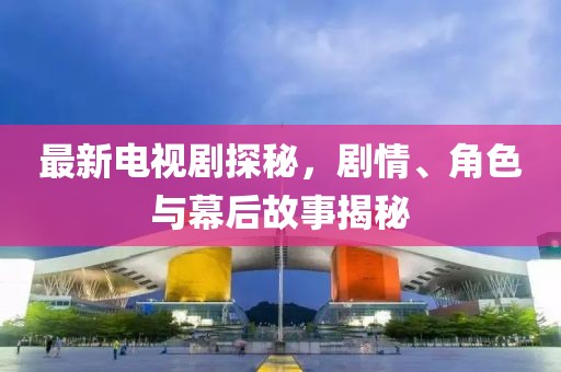 最新电视剧探秘，剧情、角色与幕后故事揭秘