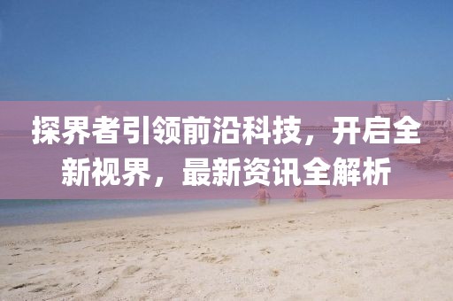 探界者引领前沿科技，开启全新视界，最新资讯全解析