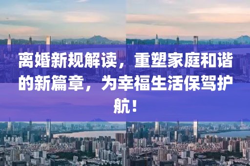 离婚新规解读，重塑家庭和谐的新篇章，为幸福生活保驾护航！