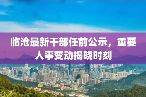 临沧最新干部任前公示，重要人事变动揭晓时刻