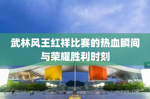 武林风王红祥比赛的热血瞬间与荣耀胜利时刻