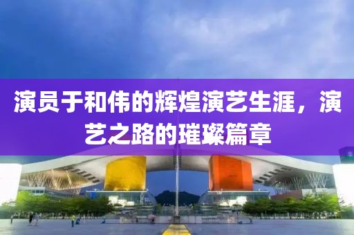演员于和伟的辉煌演艺生涯，演艺之路的璀璨篇章