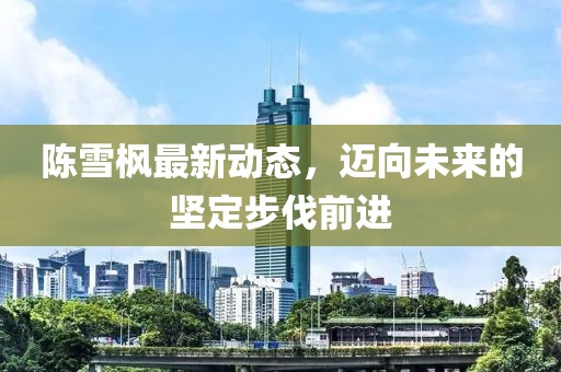 陈雪枫最新动态，迈向未来的坚定步伐前进