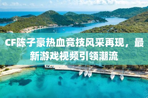 CF陈子豪热血竞技风采再现，最新游戏视频引领潮流