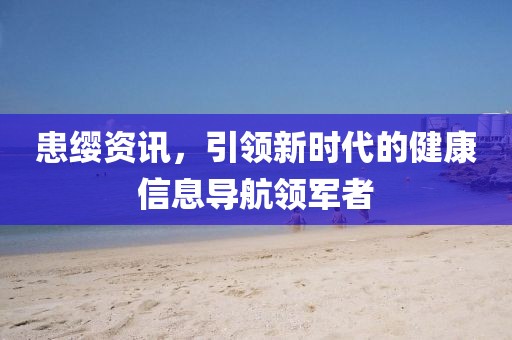 患缨资讯，引领新时代的健康信息导航领军者