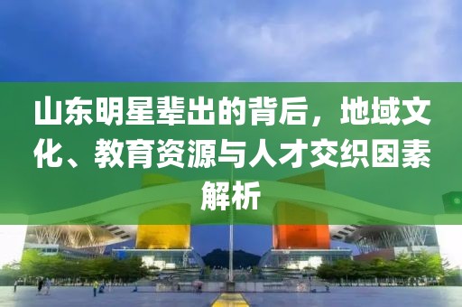 山东明星辈出的背后，地域文化、教育资源与人才交织因素解析