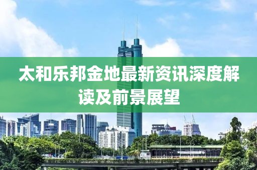 太和乐邦金地最新资讯深度解读及前景展望