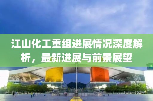 江山化工重组进展情况深度解析，最新进展与前景展望