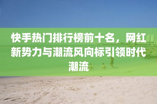 快手热门排行榜前十名，网红新势力与潮流风向标引领时代潮流