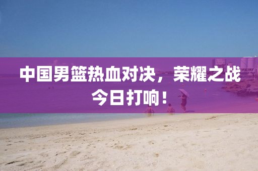 中国男篮热血对决，荣耀之战今日打响！