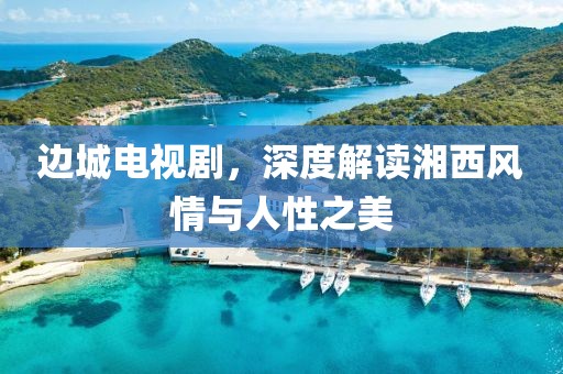 边城电视剧，深度解读湘西风情与人性之美