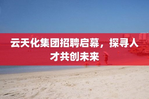 云天化集团招聘启幕，探寻人才共创未来