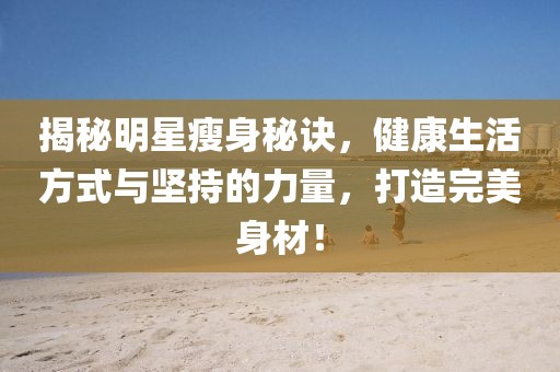 揭秘明星瘦身秘诀，健康生活方式与坚持的力量，打造完美身材！