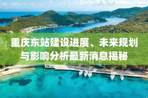 重庆东站建设进展、未来规划与影响分析最新消息揭秘