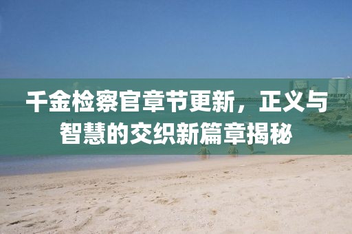 千金检察官章节更新，正义与智慧的交织新篇章揭秘