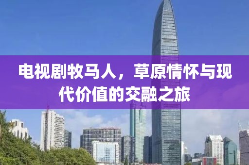 电视剧牧马人，草原情怀与现代价值的交融之旅