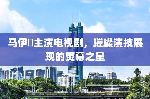 马伊琍主演电视剧，璀璨演技展现的荧幕之星