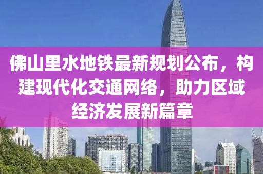 佛山里水地铁最新规划公布，构建现代化交通网络，助力区域经济发展新篇章